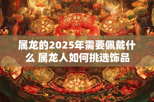 属龙的2025年需要佩戴什么 属龙人如何挑选饰品