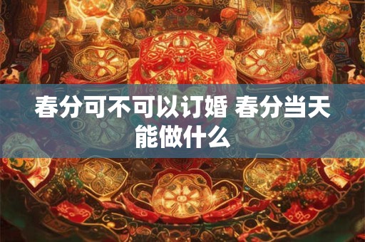 春分可不可以订婚 春分当天能做什么