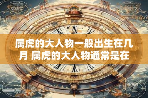 属虎的大人物一般出生在几月 属虎的大人物通常是在哪个月份出生的