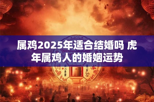 属鸡2025年适合结婚吗 虎年属鸡人的婚姻运势