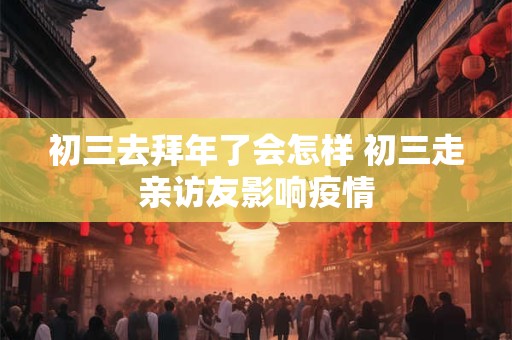 初三去拜年了会怎样 初三走亲访友影响疫情 初三去拜年了会怎样 初三走亲访友影响疫情