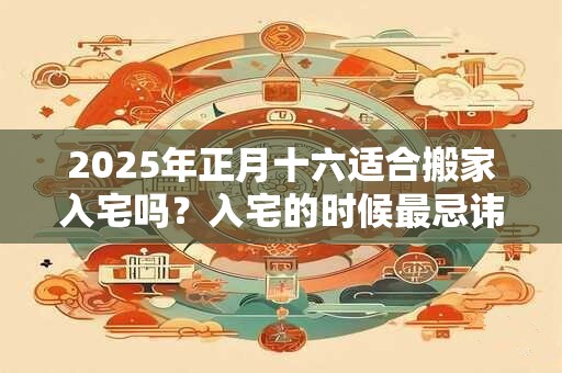 2025年正月十六适合搬家入宅吗？入宅的时候最忌讳什么？