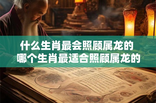 什么生肖最会照顾属龙的 哪个生肖最适合照顾属龙的
