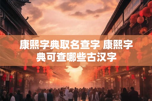 康熙字典取名查字 康熙字典可查哪些古汉字