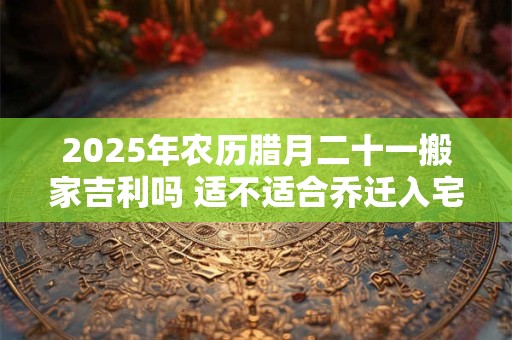 2025年农历腊月二十一搬家吉利吗 适不适合乔迁入宅