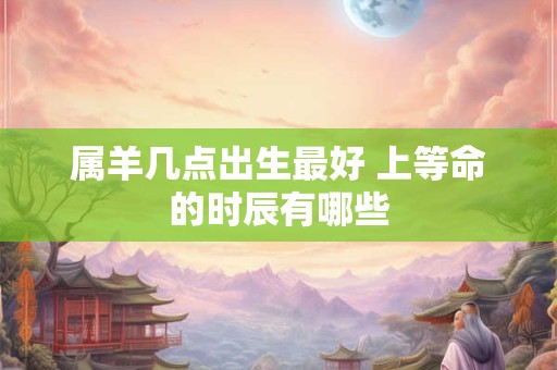 属羊几点出生最好 上等命的时辰有哪些