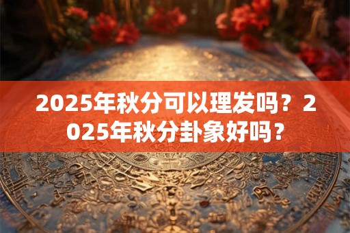 2025年秋分可以理发吗？2025年秋分卦象好吗？