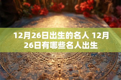 12月26日出生的名人 12月26日有哪些名人出生