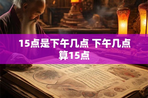 15点是下午几点 下午几点算15点
