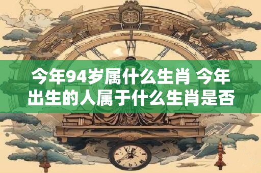 今年94岁属什么生肖 今年出生的人属于什么生肖是否是94岁呢