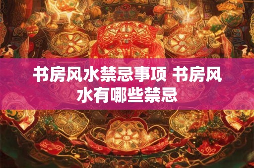 书房风水禁忌事项 书房风水有哪些禁忌