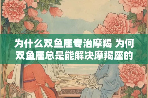 为什么双鱼座专治摩羯 为何双鱼座总是能解决摩羯座的问题