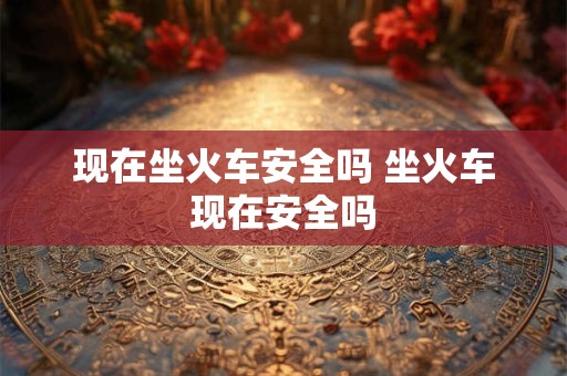 现在坐火车安全吗 坐火车现在安全吗