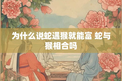 为什么说蛇遇猴就能富 蛇与猴相合吗