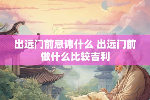 出远门前忌讳什么 出远门前做什么比较吉利