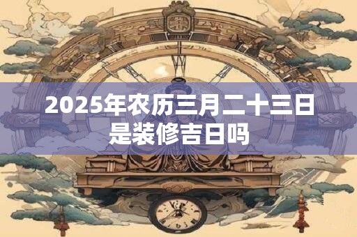 2025年农历三月二十三日是装修吉日吗