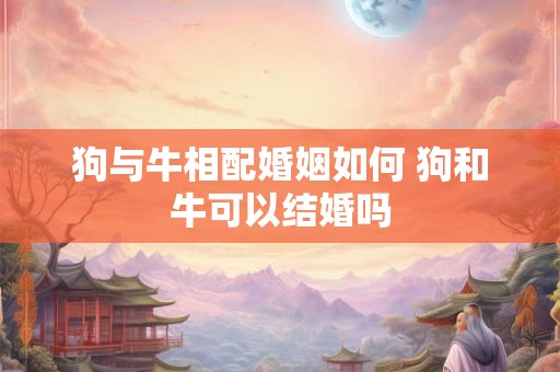 狗与牛相配婚姻如何 狗和牛可以结婚吗