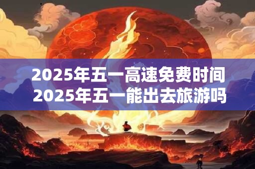 2025年五一高速免费时间 2025年五一能出去旅游吗 2025年五一高速免费时间 2025年五一能出去旅游吗