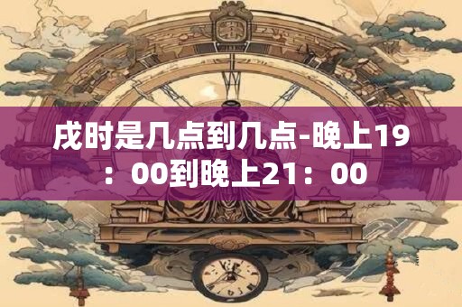 戌时是几点到几点-晚上19：00到晚上21：00