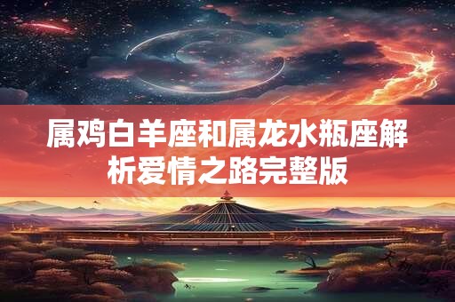 属鸡白羊座和属龙水瓶座解析爱情之路完整版