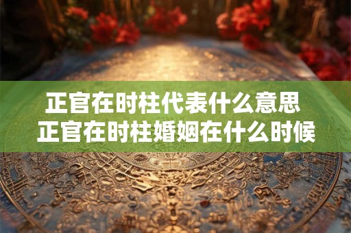 正官在时柱代表什么意思 正官在时柱婚姻在什么时候 正官在时柱代表什么意思 正官在时柱婚姻在什么时候