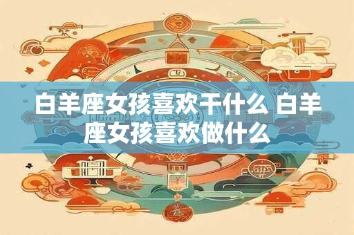 白羊座女孩喜欢干什么 白羊座女孩喜欢做什么
