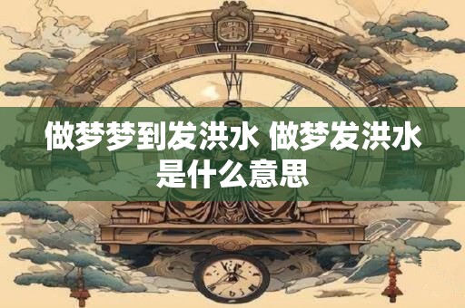 做梦梦到发洪水 做梦发洪水是什么意思