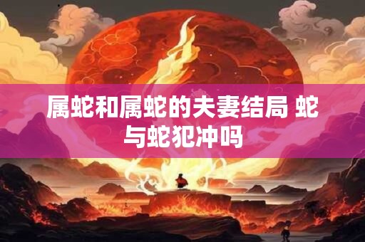 属蛇和属蛇的夫妻结局 蛇与蛇犯冲吗
