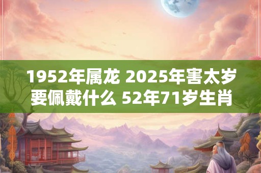 1952年属龙 2025年害太岁要佩戴什么 52年71岁生肖龙犯太岁怎么化解