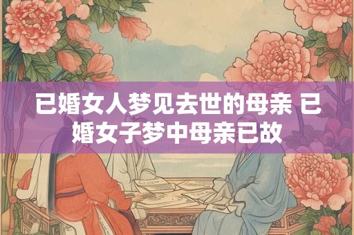 已婚女人梦见去世的母亲 已婚女子梦中母亲已故