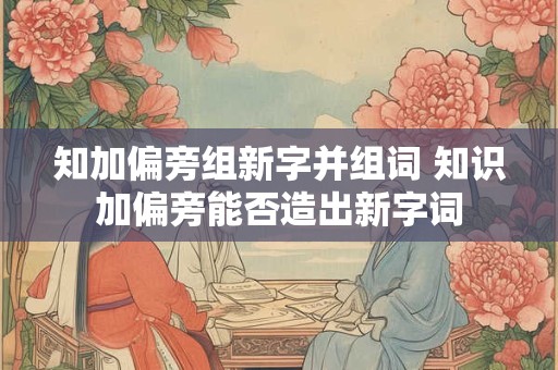 知加偏旁组新字并组词 知识加偏旁能否造出新字词