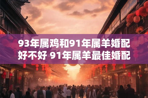 93年属鸡和91年属羊婚配好不好 91年属羊最佳婚配