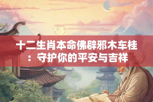 十二生肖本命佛辟邪木车桂:守护你的平安与吉祥 十二生肖本命佛辟邪木车桂:守护你的平安与吉祥