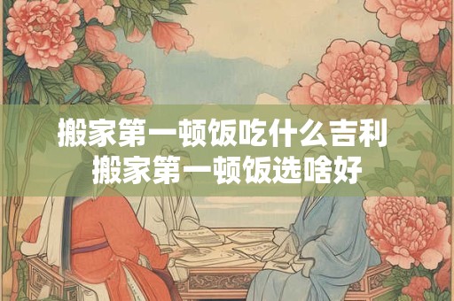 搬家第一顿饭吃什么吉利 搬家第一顿饭选啥好
