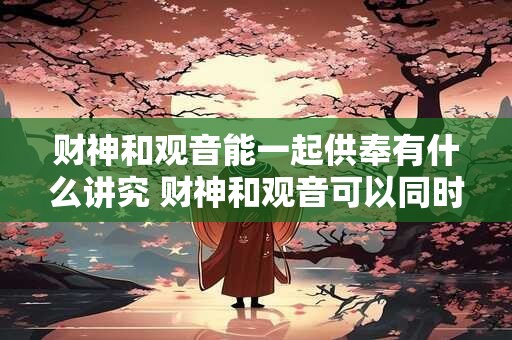 财神和观音能一起供奉有什么讲究 财神和观音可以同时供奉吗