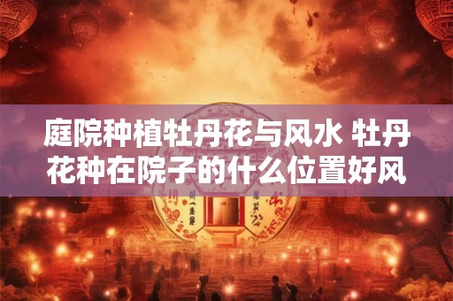 庭院种植牡丹花与风水 牡丹花种在院子的什么位置好风水