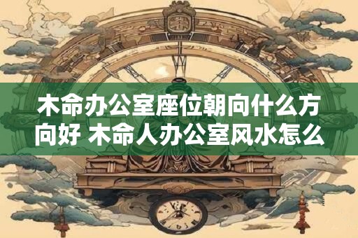 木命办公室座位朝向什么方向好 木命人办公室风水怎么样