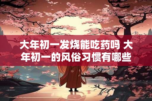 大年初一发烧能吃药吗 大年初一的风俗习惯有哪些 大年初一发烧能吃药吗 大年初一的风俗习惯有哪些