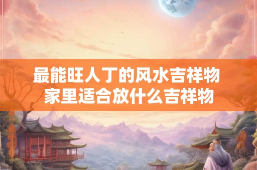 最能旺人丁的风水吉祥物 家里适合放什么吉祥物