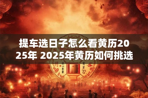 提车选日子怎么看黄历2025年 2025年黄历如何挑选提车的吉日