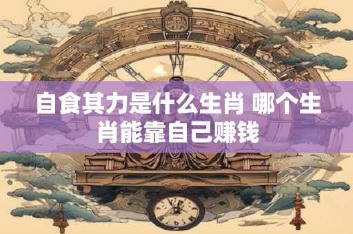 自食其力是什么生肖 哪个生肖能靠自己赚钱 自食其力是什么生肖 哪个生肖能靠自己赚钱
