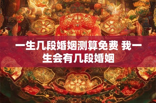一生几段婚姻测算免费 我一生会有几段婚姻