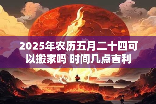 2026年农历五月二十四可以搬家吗 时间几点吉利