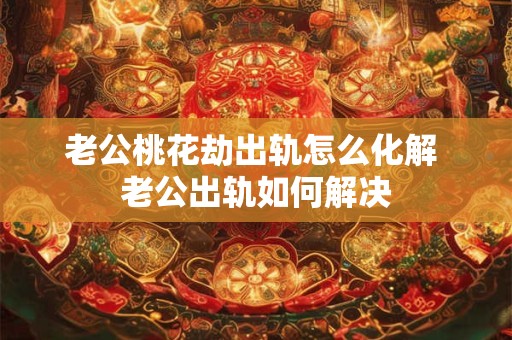 老公桃花劫出轨怎么化解 老公出轨如何解决