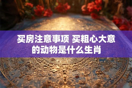 买房注意事项 买粗心大意的动物是什么生肖