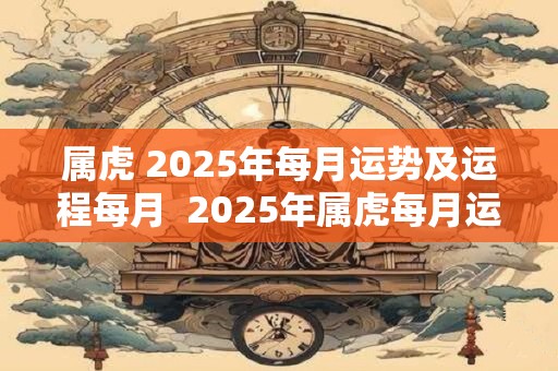 属虎 2025年每月运势及运程每月  2025年属虎每月运势详解