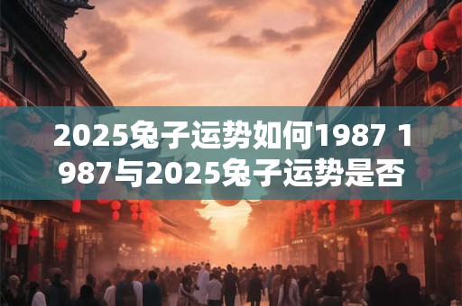 2025兔子运势如何1987 1987与2025兔子运势是否相似
