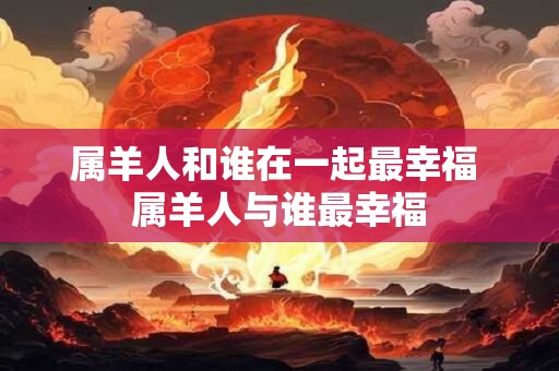 属羊人和谁在一起最幸福 属羊人与谁最幸福