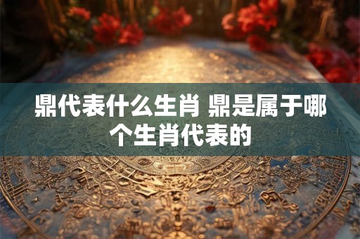 鼎代表什么生肖 鼎是属于哪个生肖代表的