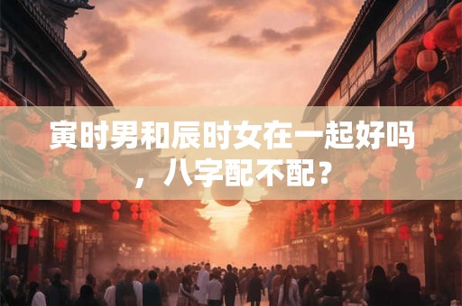 寅时男和辰时女在一起好吗，八字配不配？